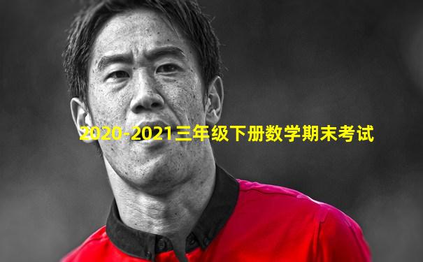 2020-2021三年级下册数学期末考试