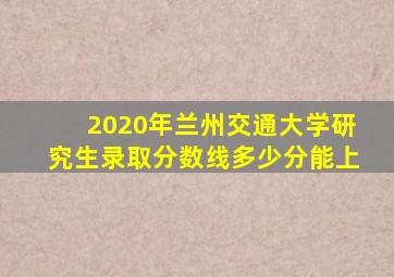 2020年兰州交通大学研究生录取分数线多少分能上