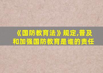 《国防教育法》规定,普及和加强国防教育是谁的责任