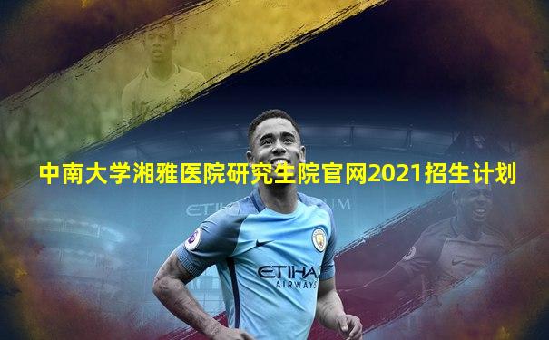 中南大学湘雅医院研究生院官网2021招生计划