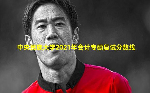 中央民族大学2021年会计专硕复试分数线