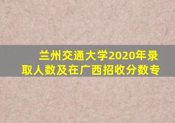 兰州交通大学2020年录取人数及在广西招收分数专