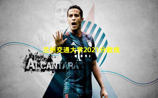 兰州交通大学2021分数线