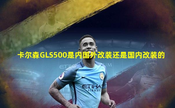 卡尔森GLS500是内国外改装还是国内改装的