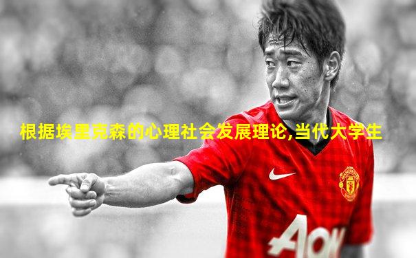 根据埃里克森的心理社会发展理论,当代大学生