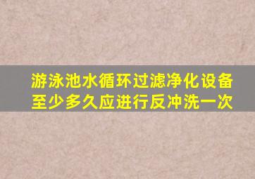 游泳池水循环过滤净化设备至少多久应进行反冲洗一次