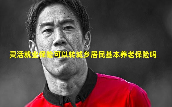 灵活就业保险可以转城乡居民基本养老保险吗