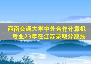 西南交通大学中外合作计算机专业23年在江苏录取分数线